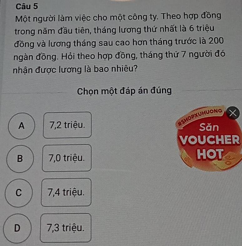 Một người làm việc cho một công ty. Theo hợp đồng
trong năm đầu tiên, tháng lương thứ nhất là 6 triệu
đồng và lương tháng sau cao hơn tháng trước là 200
ngàn đồng. Hỏi theo hợp đồng, tháng thứ 7 người đó
nhận được lương là bao nhiêu?
Chọn một đáp án đúng
#SHOPXUHUONG
A 7,2 triệu. Săn
VOUCHER
B 7,0 triệu.
HOT
C 7,4 triệu.
D 7,3 triệu.