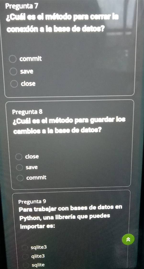 Pregunta 7
¿Cuál es el método para cerrar la
conexión a la base de datos?
commit
save
close
Pregunta 8
¿Cuál es el método para guardar los
cambios a la base de datos?
close
save
commit
Pregunta 9
Para trabajar con bases de datos en
Python, una librería que puedes
importar es:
sqlite3
qlite3
sqlite