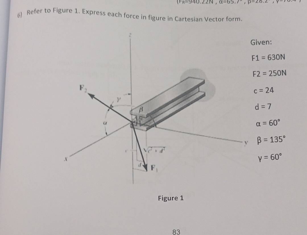 (F_R=940.N, alpha =65.7°, p=25.2,nu
6) Refer to Figure 1. Express each force in figure in Cartesian Vector form. 
Given:
F1=630N
F2=250N
F_2
c=24
y
B
d=7
α
alpha =60°
y beta =135°
a 
. X
gamma =60°
F_1
Figure 1 
83