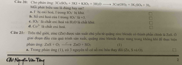 Cho phản ứng: 3CoSO_4+5KI+KIO_3+3H_2Oto 3Co(OH)_2+3K_2SO_4+3I_2. 
Mỗi phát biểu sau là đủng hay sai?
a. I¯ bị oxi hoå, I trong IO_O_3 ` bị khử,
b. Số oxi hoá của I trong IO_3^- la+3.
c. IO_3 là chất oxi hoá và H_2O là chất khử.
d. Co^(2+) là chất oxi hoá.
Câu 21: Trên thế giới, zine (Zn) được sản xuất chủ yếu từ quặng zine blende có thành phần chính là ZnS. Ở
giai đoạn đầu của quá trình sản xuất, quặng zinc blende được nung trong không khí đề thực hiện
phản ứng: ZnS+O_2to ZnO+SO_2 (1)
a. Trong phản ứng (1), có 3 nguyên tổ có số oxi hỏa thay đổi (Zn, : SvaO
GV: Nguyễn Văn Tơng
2