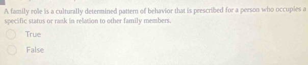 A family role is a culturally determined pattern of behavior that is prescribed for a person who occupies a
specific status or rank in relation to other family members.
True
False