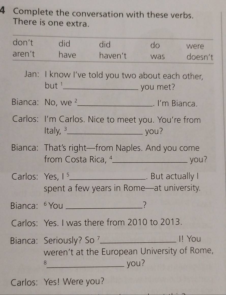 Complete the conversation with these verbs. 
There is one extra. 
Jan: I know I've told you two about each other, 
but '_ 
you met? 
Bianca: No, we² _. I'm Bianca. 
Carlos: I'm Carlos. Nice to meet you. You’re from 
Italy, ³_ you? 
Bianca: That’s right—from Naples. And you come 
from Costa Rica, ª_ you? 
Carlos: Yes, 1 ⁵_ . But actually I 
spent a few years in Rome—at university. 
Bianca: ⁶ You _? 
Carlos: Yes. I was there from 2010 to 2013. 
Bianca: Seriously? So _I! You 
weren’t at the European University of Rome, 
_8 
you? 
Carlos: Yes! Were you?