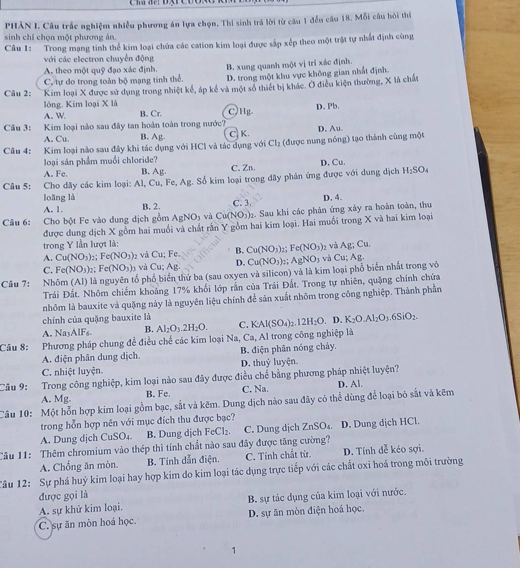 Chú để: BârCo
PHẢN I. Câu trắc nghiệm nhiều phương án lựa chọn. Thí sinh trả lời từ câu 1 đến câu 18. Mỗi câu hỏi thí
sinh chỉ chọn một phương ản.
Câu 1: Trong mạng tinh thể kim loại chửa các cation kim loại được sắp xếp theo một trật tự nhất định cùng
với các electron chuyển động
A. theo một quỹ đạo xác định.
B. xung quanh một vị trí xác định.
C, tự do trong toàn bộ mạng tính thể. D. trong một khu vực không gian nhất định.
Câu 2: Kim loại X được sử dụng trong nhiệt kế, áp kế và một số thiết bị khác. Ở điều kiện thường, X là chất
lỏng. Kim loại X là
A. W B. Cr. C, Hg. D. Pb.
Câu 3: Kim loại nào sau đây tan hoàn toàn trong nước?
A. Cu. B. Ag. C. K. D. Au.
Câu 4: Kim loại nào sau đây khi tác dụng với HCl và tác dụng với Cl_2 (được nung nóng) tạo thành cùng một
loại sản phẩm muối chloride?
A. Fe. B. Ag. C. Zn. D. Cu.
Câu 5: Cho dãy các kim loại: Al, Cu, F C,Ag g. Số kim loại trong dãy phản ứng được với dung dịch H_2SO_4
loãng là C. 3.
A. 1. B. 2. D. 4.
Câu 6: Cho bột Fe vào dung dịch gồm AgNO_3 và C u(NO_3) 02. Sau khi các phản ứng xảy ra hoàn toàn, thu
được dung dịch X gồm hai muối và chất rấn Y gồm hai kim loại. Hai muối trong X và hai kim loại
trong Y lần lượt là:
B. Cu(NO_3)
A. Cu(NO_3) 2; Fe(NO_3) 2 và Cu; Fe. 2: Fe(NO_3) 2 và Ag; Cu.
D. Cu(NO_3) 2； AgNO_3
C. Fe(NO_3) 2; Fe(NO_3)_3 và Cu; Ag. và Cu; Ag.
Câu 7: Nhôm (Al) là nguyên tố phổ biển thứ ba (sau oxyen và silicon) và là kim loại phổ biến nhất trong vỏ
Trái Đất. Nhôm chiếm khoảng 17% khối lớp rắn của Trái Đất. Trong tự nhiên, quặng chính chứa
nhôm là bauxite và quặng này là nguyên liệu chính để sản xuất nhôm trong công nghiệp. Thành phần
chính của quặng bauxite là
B. Al_2O_3.2H_2O. C. KAl(SO_4)_2.12H_2O
A. Na3AlF6. . D. K_2O.Al_2O_3.6SiO_2.
Câu 8: Phương pháp chung đề điều chế các kim loại Na, Ca, Al trong công nghiệp là
A. điện phân dung dịch. B. điện phân nóng chảy.
C. nhiệt luyện. D. thuỷ luyện.
Câu 9: Trong công nghiệp, kim loại nào sau đây được điều chế bằng phương pháp nhiệt luyện?
A. Mg. B. Fe. C. Na.
D. Al.
Câu 10: Một hỗn hợp kim loại gồm bạc, sắt và kẽm. Dung dịch nào sau đây có thể dùng để loại bỏ sắt và kẽm
trong hỗn hợp nên với mục đích thu được bạc?
A. Dung dịch CuSO₄. B. Dung dịch FeCl_2. C. Dung dịch ZnSO_4. D. Dung dịch HCl.
Câu 11: Thêm chromium vào thép thì tính chất nào sau đây được tăng cường?
A. Chống ăn mòn. B. Tính dẫn điện. C. Tính chất từ. D. Tính dễ kéo sợi.
Câu 12: Sự phá huỷ kim loại hay hợp kim do kim loại tác dụng trực tiếp với các chất oxi hoá trong môi trường
được gọi là
A. sự khử kim loại. B. sự tác dụng của kim loại với nước.
C. sự ăn mòn hoá học. D. sự ăn mòn điện hoá học.
1