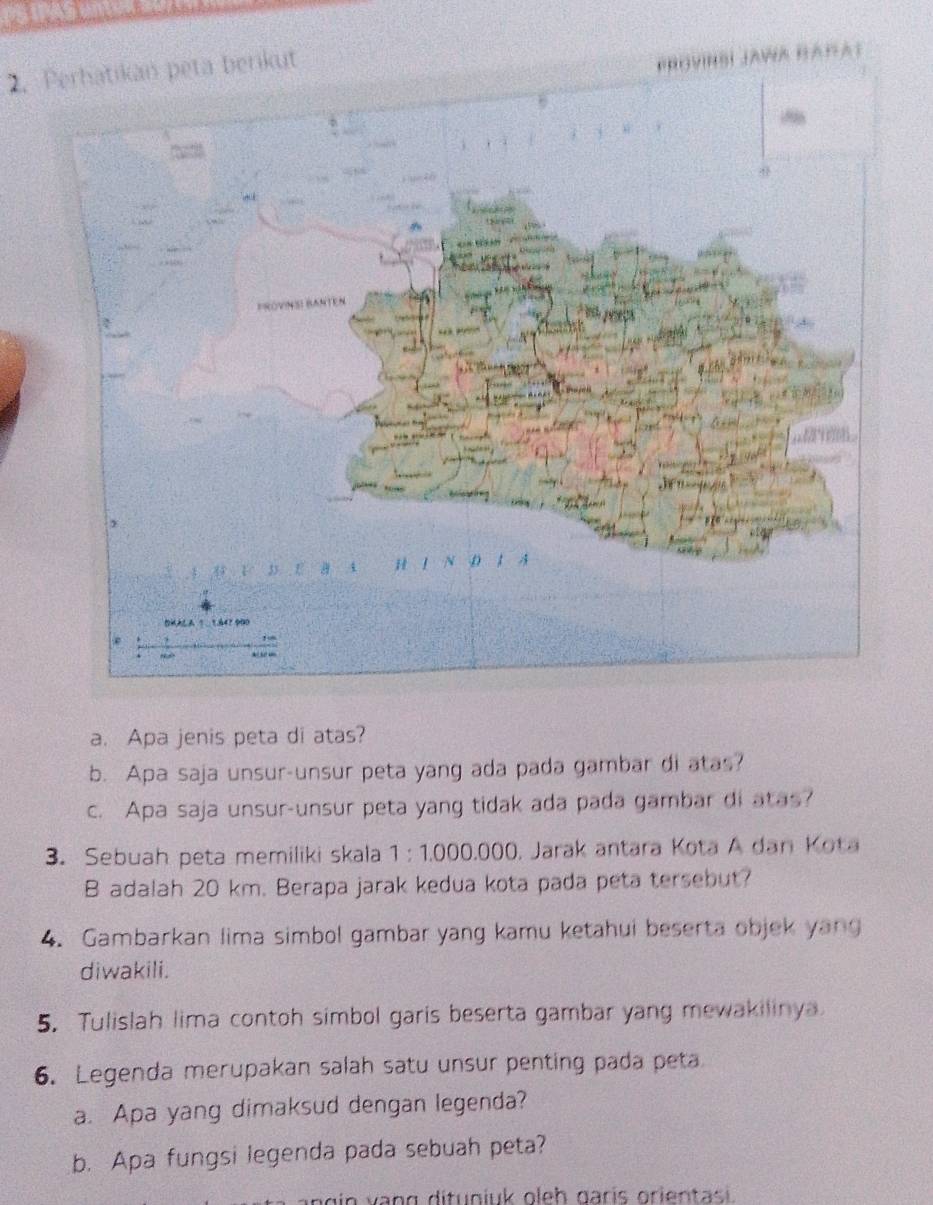 Perhatikan peta berikut 
eROVIHSI JAWA HAnA) 
a. Apa jenis peta di atas? 
b. Apa saja unsur-unsur peta yang ada pada gambar di atas? 
c. Apa saja unsur-unsur peta yang tidak ada pada gambar di atas? 
3. Sebuah peta memiliki skala 1 : 1.000.000. Jarak antara Kota A dan Kota 
B adalah 20 km. Berapa jarak kedua kota pada peta tersebut? 
4. Gambarkan lima simbol gambar yang kamu ketahui beserta objek yang 
diwakili. 
5. Tulislah lima contoh simbol garis beserta gambar yang mewakilinya 
6. Legenda merupakan salah satu unsur penting pada peta 
a. Apa yang dimaksud dengan legenda? 
b. Apa fungsi legenda pada sebuah peta?