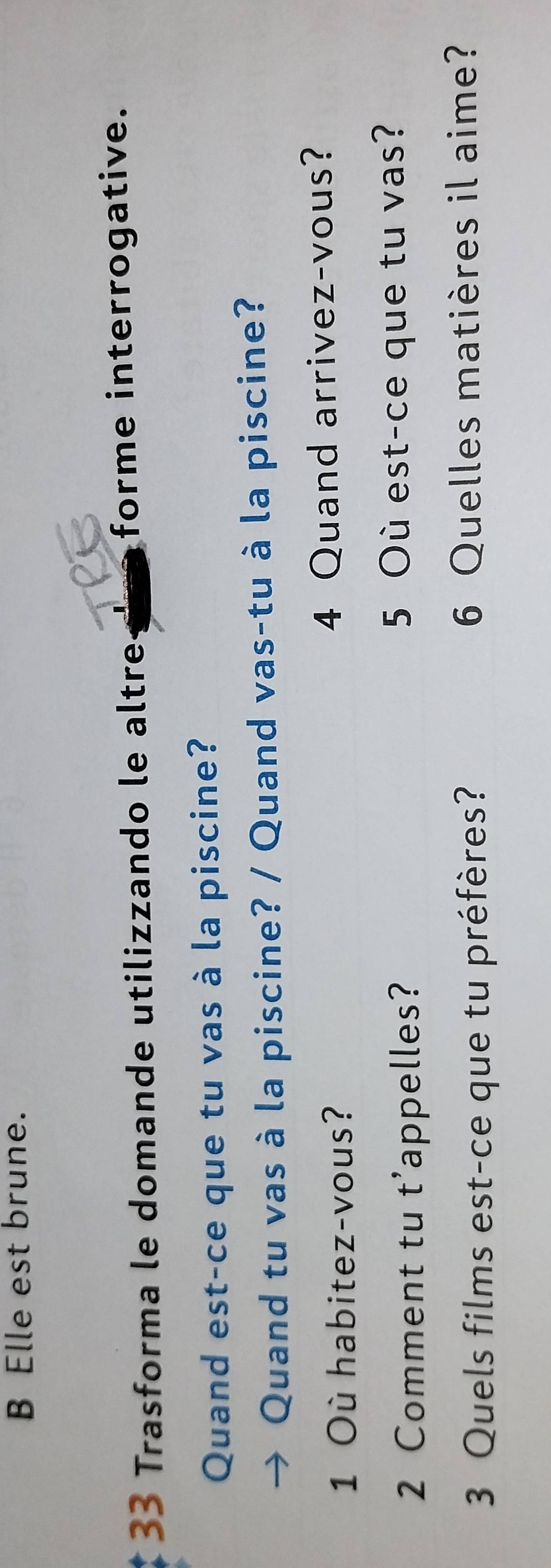 B Elle est brune.
33 Trasforma le domande utilizzando le altre forme interrogative.
Quand est-ce que tu vas à la piscine?
Quand tu vas à la piscine? / Quand vas-tu à la piscine?
1 Où habitez-vous? 4 Quand arrivez-vous?
2 Comment tu t’appelles? 5 Où est-ce que tu vas?
3 Quels films est-ce que tu préfères? 6 Quelles matières il aime?