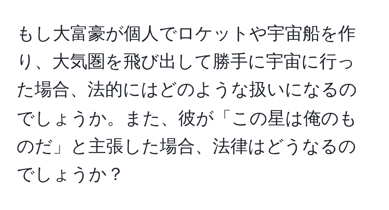 もし大富豪が個人でロケットや宇宙船を作り、大気圏を飛び出して勝手に宇宙に行った場合、法的にはどのような扱いになるのでしょうか。また、彼が「この星は俺のものだ」と主張した場合、法律はどうなるのでしょうか？