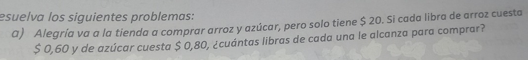 esuelva los siguientes problemas: 
a) Alegría va a la tienda a comprar arroz y azúcar, pero solo tiene $ 20. Si cada libra de arroz cuesta
$ 0,60 y de azúcar cuesta $ 0,80, ¿cuántas libras de cada una le alcanza para comprar?