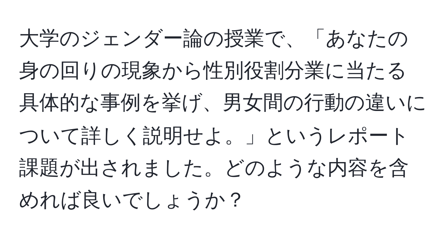 大学のジェンダー論の授業で、「あなたの身の回りの現象から性別役割分業に当たる具体的な事例を挙げ、男女間の行動の違いについて詳しく説明せよ。」というレポート課題が出されました。どのような内容を含めれば良いでしょうか？