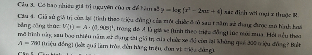 Có bao nhiêu giá trị nguyên của m để hàm số y=log (x^2-2mx+4) xác định với mọi x thuộc R. 
Câu 4. Giả sử giá trị còn lại (tính theo triệu đồng) của một chiếc ô tô sau 1 năm sử dụng được mô hình hoá 
bằng công thức: V(t)=A· (0,905)^t , trong đó A là giá xe (tính theo triệu đồng) lúc mới mua. Hỏi nếu theo 
mô hình này, sau bao nhiêu năm sử dụng thì giá trị của chiếc xe đó còn lại không quá 300 triệu đồng? Biết
A=780 (triệu đồng) (kết quả làm tròn đến hàng triệu, đơn vị: triệu đồng).