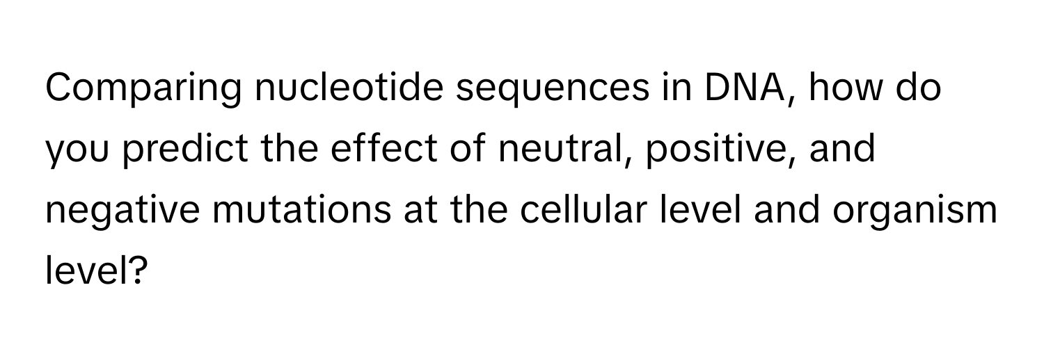 Comparing nucleotide sequences in DNA, how do you predict the effect of neutral, positive, and negative mutations at the cellular level and organism level?