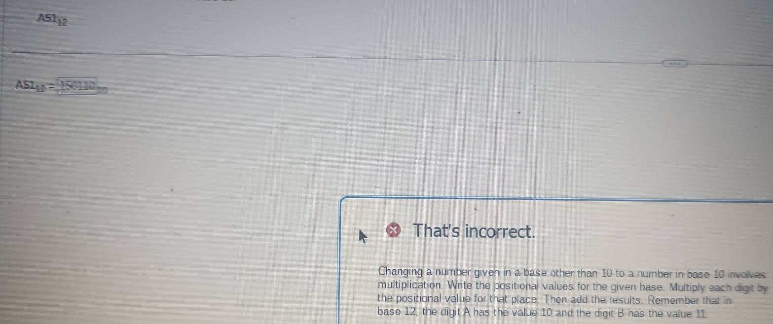 A51_12
A51_12=150110_10
That's incorrect. 
Changing a number given in a base other than 10 to a number in base 10 involves 
multiplication. Write the positional values for the given base. Multiply each digit by 
the positional value for that place. Then add the results. Remember that in 
base 12, the digit A has the value 10 and the digit B has the value 11.