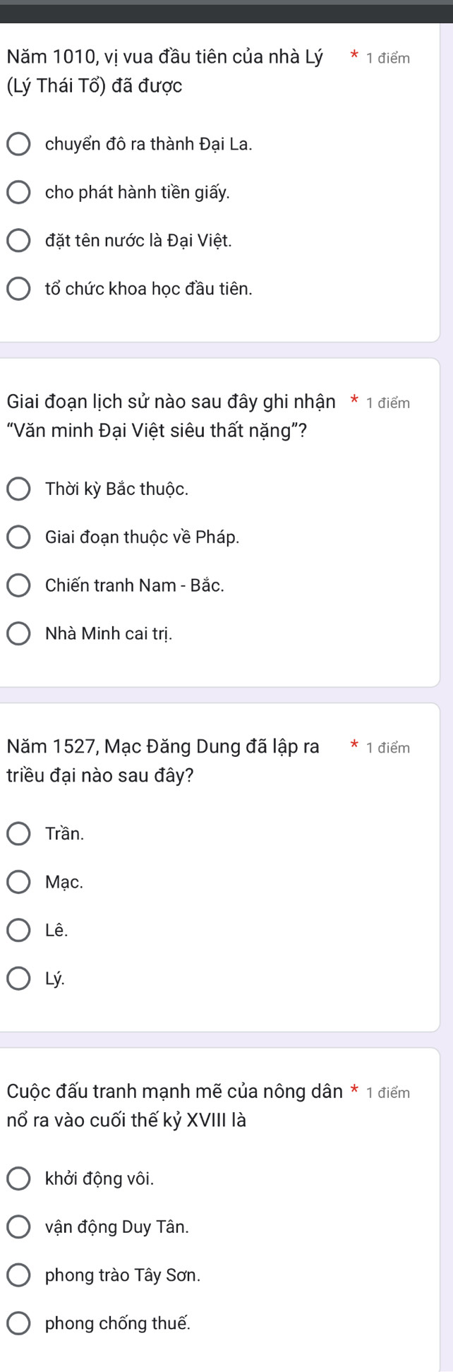 Năm 1010, vi vua đầu tiên của nhà Lý 1 điểm
(Lý Thái Tổ) đã được
chuyển đô ra thành Đại La.
cho phát hành tiền giấy.
đặt tên nước là Đại Việt.
tổ chức khoa hoc đầu tiên.
Giai đoạn lịch sử nào sau đây ghi nhận * 1 điểm
“Văn minh Đại Việt siêu thất nặng”?
Thời kỳ Bắc thuộc.
Giai đoạn thuộc về Pháp.
Chiến tranh Nam - Bắc.
Nhà Minh cai trị.
Năm 1527, Mạc Đăng Dung đã lập ra 1 điểm
triều đại nào sau đây?
Trần.
Mạc.
Lê.
Lý.
Cuộc đấu tranh mạnh mẽ của nông dân * 1 điểm
nổ ra vào cuối thế kỷ XVIII là
khởi động vôi.
vận động Duy Tân.
phong trào Tây Sơn.
phong chống thuế.