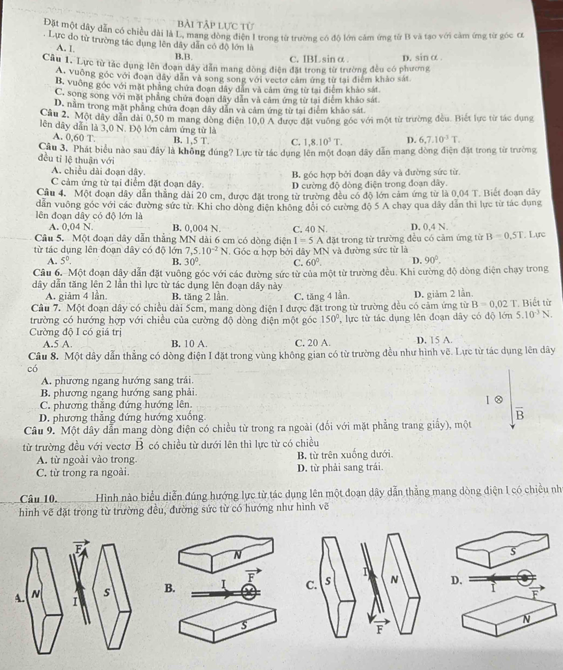 bài tập lực từ
Đặt một dây dẫn có chiều dài là L, mang dòng điện 1 trong từ trường có độ lớn cảm ứng từ B và tạo với cảm ứng từ góc ơ
. Lực do từ trường tác dụng lên dây dẫn có độ lớn là
A. I
B.B. c. IBLsin α . D. sin α.
Câu 1. Lực từ tảc dụng lên đoạn dây dẫn mang dòng điện đặt trong từ trường đều có phương
A. vuông góc với đoạn dây dẫn và song song với vectơ cảm ứng từ tại điểm khảo sát
B. vuông góc với mặt phẳng chứa đoạn dây dẫn và cảm ứng từ tai điểm khảo sát
C. song song với mặt phẳng chứa đoan dây dẫn và cảm ứng từ tại điểm khảo sát
D. nằm trong mặt phầng chứa đoạn dây dân và cảm ứng từ tại điểm khảo sát.
Câu 2. Một dây dẫn dài 0,50 m mang dòng điện 10,0 A được đặt vuông góc với một từ trường đều. Biết lực từ tác dụng
lên dây dẫn là 3,0 N. Độ lớn cảm ứng từ là 6.7.10^(-3)T.
A. 0,60 T. B. 1,5 T. D.
C. 1,8.10^3T.
Câu 3. Phát biểu nào sau đây là không đúng? Lực từ tác dụng lên một đoạn dây dẫn mang dòng điện đặt trong từ trường
đều tỉ lệ thuận với
A. chiều dài đoạn dây.
B. góc hợp bởi đoạn dây và đường sức từ.
C cảm ứng từ tại điểm đặt đoạn dây. D cường độ dòng điện trong doạn dây.
Câu 4. Một đoạn dây dẫn thắng dài 20 cm, được đặt trong từ trường đều có độ lớn cảm ứng từ là 0.04 T. Biết đoạn dây
dẫn vuông góc với các đường sức từ. Khi cho dòng điện không đôi có cường độ 5 A chạy qua dây dẫn thì lực từ tác dụng
lên đoạn dây có độ lớn là
A. 0,04 N. B. 0,004 N. C. 40 N. D. 0,4 N.
Câu 5. Một đoạn dây dẫn thẳng MN dài 6 cm có dòng điện I=5A đặt trong từ trường đều có cảm ứng từ B=0,5T. Lực
từ tác dụng lên đoạn dây có độ lớn 7,5.10^(-2)N. Góc α hợp bởi dây MN và đường sức từ là
A. 5^0. B. 30^0. C. 60^0. D. 90°.
Câu 6. Một đoạn dậy dẫn đặt vuông góc với các đường sức từ của một từ trường đều. Khi cường độ dòng điện chạy trong
dây dẫn tăng lên 2 lần thì lực từ tác dụng lên đoạn dây này
A. giảm 4 lần. B. tăng 2 lần. C. tăng 4 lần. D. giảm 2 lần.
Câu 7. Một đoạn dây có chiều dài 5cm, mang dòng điện I được đặt trong từ trường đều có cảm ứng từ B=0.02T * Biết từ
trường có hướng hợp với chiều của cường độ dòng điện một góc 150° , lực từ tác dụng lên đoạn dây có độ lớn 5.10^(-3)N.
Cường độ I có giá trị
A.5 A. B. 10 A. C. 20 A. D. 15 A.
Câu 8. Một dây dẫn thẳng có dòng điện I đặt trong vùng không gian có từ trường đều như hình vẽ. Lực từ tác dụng lên dây
có
A. phương ngang hướng sang trái.
B. phương ngang hướng sang phải.
C. phương thắng đứng hướng lên.
1 0
D. phương thẳng đứng hướng xuống. B
Câu 9. Một dây dẫn mang dòng điện có chiều từ trong ra ngoài (đối với mặt phẳng trang giấy), một
từ trường đều với vectơ vector B có chiều từ dưới lên thì lực từ có chiều
A. từ ngoài vào trong. B. từ trên xuống dưới.
C. từ trong ra ngoài. D. từ phải sang trái.
Câu 10. Hình nào biểu diễn đúng hướng lực từ tác dụng lên một đoạn dây dẫn thắng mang dòng điện I có chiều nh
hình vẽ đặt trong từ trường đều, đường sức từ có hướng như hình vẽ
F
N
s
F
s B. I
D.
A. N F
1
s
N