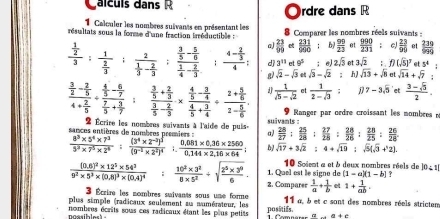 alculs dans R rdre dans R
●
1 Calculer les nombres suivants en présentant les
résultats sous la forme d'une fraction trréductible :  8 Comparer les nombres réels suivants -
frac  1/2 3:frac 1 2/3 :frac 2 1/3 - 2/3  frac  3/5 - 5/6  1/4 - 2/3  : frac 4- 2/3 4; a)  23/99   231/990  : b  99/23  01  990/231  , c  23/90  et  239/999 
d 3^(11) rt 9^5;e 2sqrt(3) et 3sqrt(2); f)(sqrt(5))^7 5^4
g) sqrt(2)-sqrt(3) et sqrt(3)-sqrt(2): h sqrt(13)+sqrt(8) at sqrt(14)+sqrt(7).
frac  3/2 - 2/5 4+ 2/5 / frac  4/5 - 6/7  7/5 + 3/7  frac  3/5 + 2/3  3/5 - 2/3 * frac  4/5 - 3/4  4/5 + 3/4 / frac 2+ 5/6 2- 5/6 . d  1/5-sqrt(2)  et  1/2-sqrt(3)  D 7-3sqrt(5) et  (3-sqrt(5))/2 .
9  Ranger par ordre croissant les mombres n
2 Écrire les nombrus suivants à l'aide de puis.  28/27 + 25/28 : 27/28 : 28/26 : 28/25 : 26/28 
sances entières de nombres premiers : a) suivants :
 (8^3* 5^4* 7^3)/3^3* 7^5* 2^4 :frac (3^4* 2^(-2))^3(9^(-2)* 2^2)^4;  (0.081* 0.36* 2560)/0.144* 2.16* 64  sqrt(17)+3sqrt(2):4+sqrt(10):sqrt(5)(sqrt(3)+^.2)
1. Quel est le signe de 10 Soient a et à deux nombres réels de 10∠ 1|
(1-a)(1-b) ?
frac (0.6)^2* 12^5* 54^39^2* 5^3* (0.8)^3* (0.4)^4 :  (10^2* 3^2)/8* 5^2 +sqrt(frac 2^5* 3^0)6. 2. Comparer  1/a + 1/b  et 1+ 1/ab .
3 Écrire les nombres suivants sous une forme
plus simple (radicaux seulement au aumérateur, les 11 a, à et c sant des nombres réels strictem
poasibles) - nombres écrits sous ces radicaux étant les plus petits posstifs