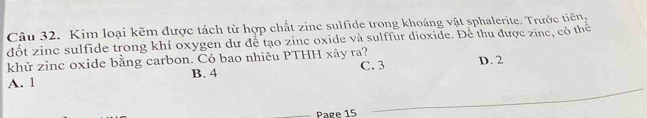 Kim loại kẽm được tách từ hợp chất zinc sulfide trong khoáng vật sphalerite. Trước tiên,
đốt zinc sulfide trong khí oxygen dư để tạo zinc oxide và sulffur dioxide. Để thu được zine, có thể
khử zinc oxide bằng carbon. Có bao nhiêu PTHH xảy ra?
A. 1 B. 4 C. 3 D. 2
Page 15
_