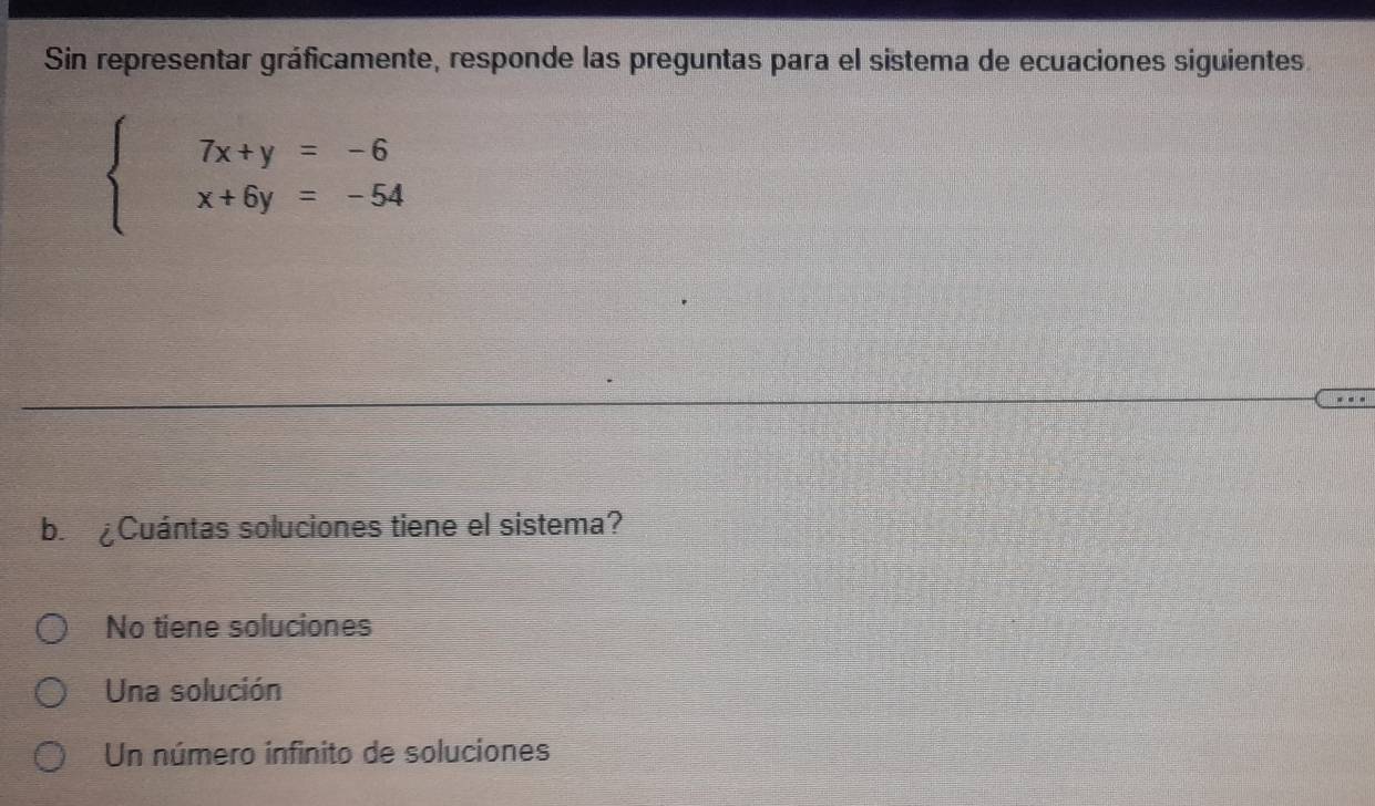 Sin representar gráficamente, responde las preguntas para el sistema de ecuaciones siguientes
beginarrayl 7x+y=-6 x+6y=-54endarray.
b ¿Cuántas soluciones tiene el sistema?
No tiene soluciones
Una solución
Un número infinito de soluciones