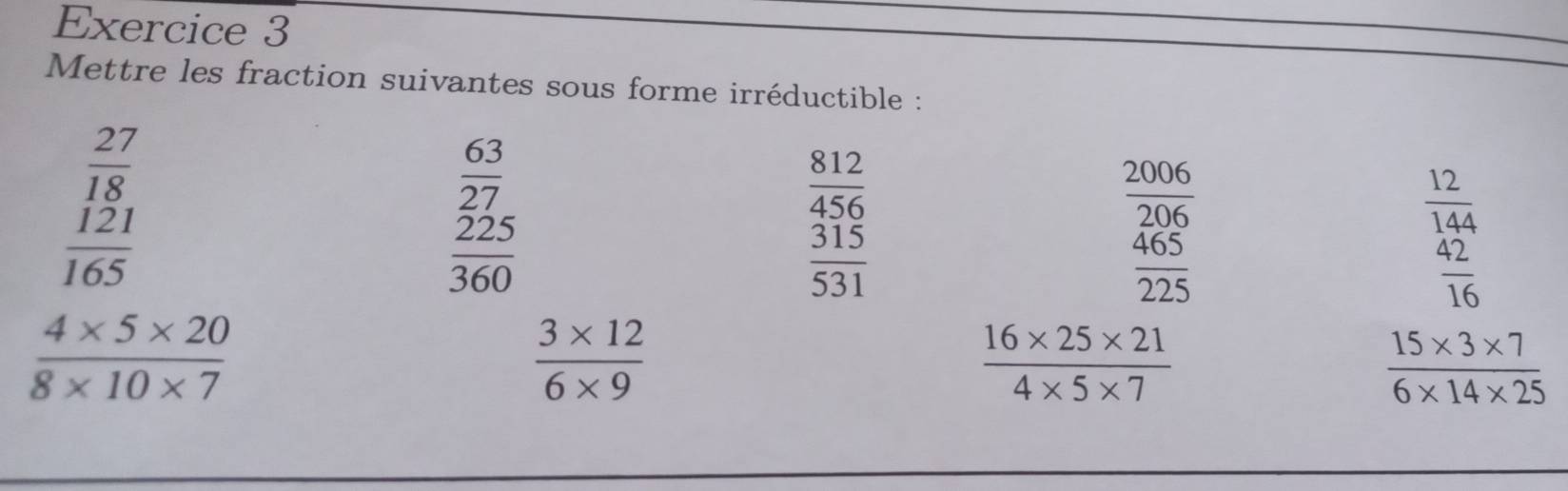 Mettre les fraction suivantes sous forme irréductible :
beginarrayr  27/18   121/165 endarray
 63/27 
 812/456 
 2006/206 
 12/144 
 225/360 
 315/531 
 465/225 
 42/16 
 (4* 5* 20)/8* 10* 7 
 (3* 12)/6* 9 
 (16* 25* 21)/4* 5* 7 
 (15* 3* 7)/6* 14* 25 