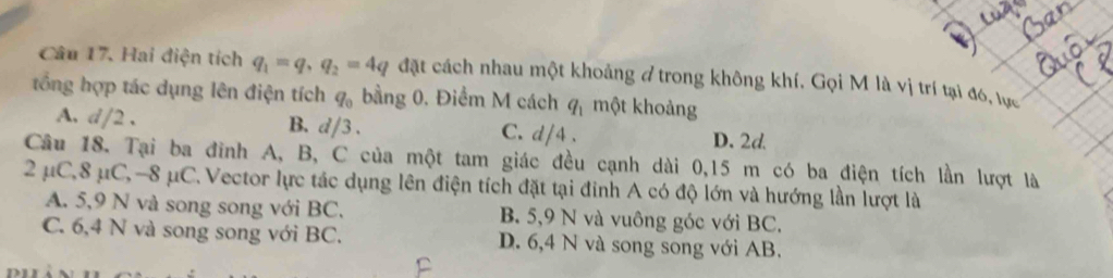 Hai điện tích q_1=q, q_2=4q đặt cách nhau một khoảng ở trong không khí. Gọi M là vị trí tại đó, tực
tổng hợp tác dụng lên điện tích q_0 bằng 0. Điểm M cách q_1 một khoảng
A. d/2. B. d/3. C. d/4. D. 2d
Câu 18. Tại ba đinh A, B, C của một tam giác đều cạnh dài 0,15 m có ba điện tích lần lượt là
2 μC, 8 μC, -8 μC. Vector lực tác dụng lên điện tích đặt tại đỉnh A có độ lớn và hướng lần lượt là
A. 5, 9 N và song song với BC. B. 5, 9 N và vuông góc với BC.
C. 6, 4 N và song song với BC. D. 6, 4 N và song song với AB.