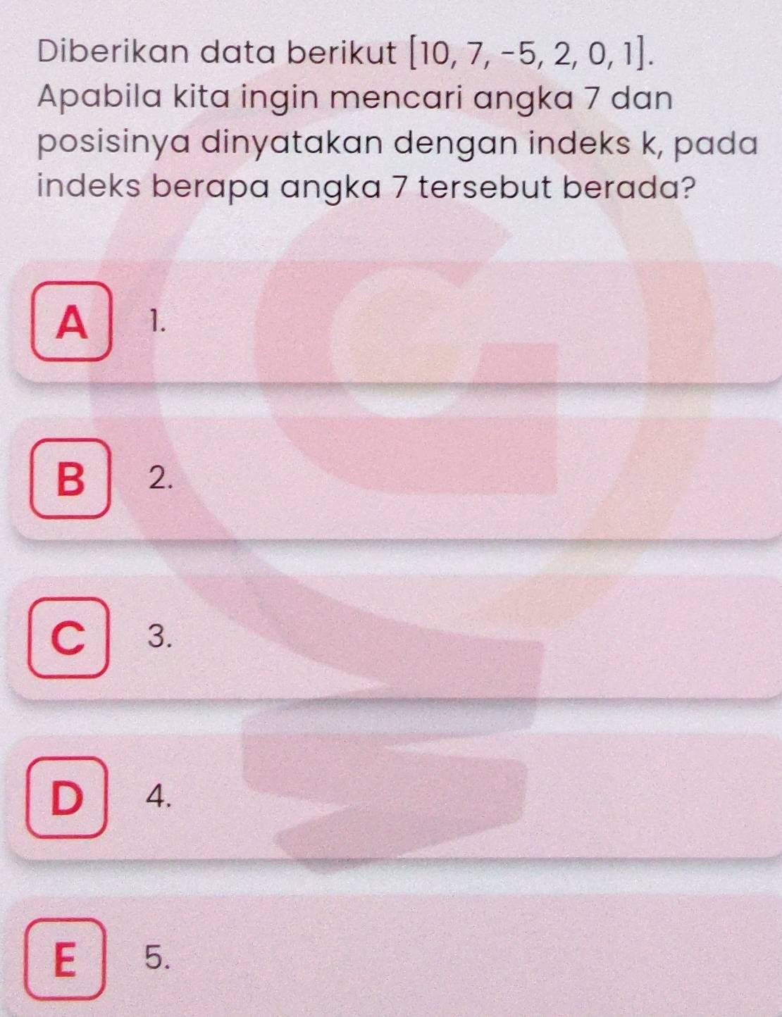 Diberikan data berikut [10,7,-5,2,0,1]. 
Apabila kita ingin mencari angka 7 dan
posisinya dinyatakan dengan indeks k, pada
indeks berapa angka 7 tersebut berada?
A 1.
B 2.
C 3.
D 4.
E 5.