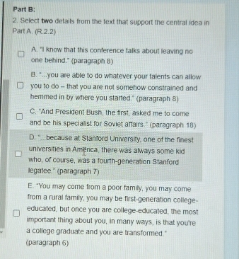 Select two details from the text that support the central idea in
Part A. (R.2.2)
A. "I know that this conference talks about leaving no
one behind." (paragraph 8)
B. "...you are able to do whatever your talents can allow
you to do -- that you are not somehow constrained and
hemmed in by where you started." (paragraph 8)
C. "And President Bush, the first, asked me to come
and be his specialist for Soviet affairs.' (paragraph 18)
D. '..because at Stanford University, one of the finest
universities in America, there was always some kid
who, of course, was a fourth-generation Stanford
legatee.'' (paragraph 7)
E. "You may come from a poor familly, you may come
from a rural family, you may be first-generation college-
educated, but once you are college-educated, the most
important thing about you, in many ways, is that you're
a college graduate and you are transformed."
(paragraph 6)