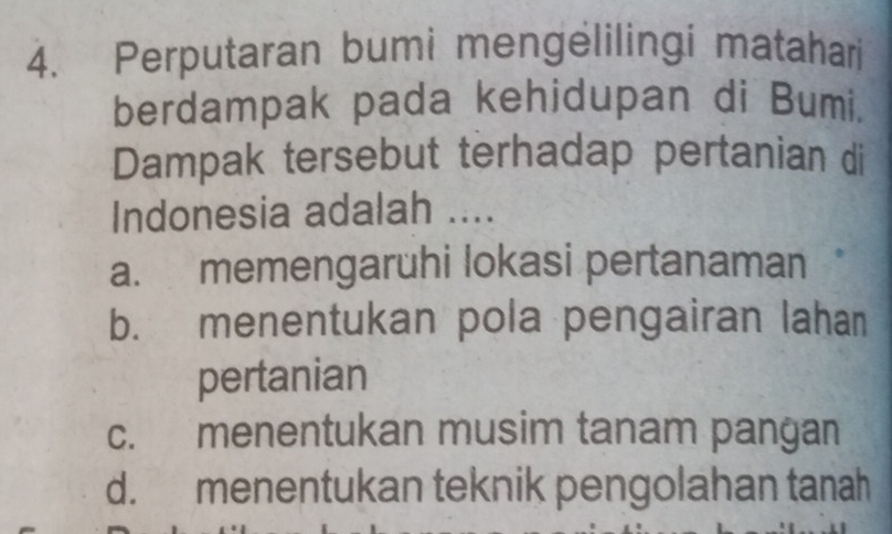 Perputaran bumi mengelilingi matahari
berdampak pada kehidupan di Bumi.
Dampak tersebut terhadap pertanian di
Indonesia adalah ....
a. memengaruhi lokasi pertanaman
b. menentukan pola pengairan lahan
pertanian
c. menentukan musim tanam pangan
d. menentukan teknik pengolahan tanah