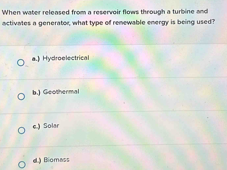 When water released from a reservoir flows through a turbine and
activates a generator, what type of renewable energy is being used?
a.) Hydroelectrical
b.) Geothermal
c.) Solar
d.) Biomass