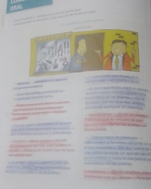 ORAL
  Leo el diálogo y subrayo con rojo las partes que
corresponden al narrador, y con azul, las de los personajes.
El caballero y el ferretero
complicado —el caballero acotó.
entrar en la ferretería ¡Buen dia! —saludo un caballero al
—Es decir que deséa usted un aparato
—¡Bluen día, señort —respondió el
sencillo y poco costoso para el ciene
ferretero con una leve venia.
automático de las puertas —dijo el
Deseo comprar uno de esos aparatos ferretero, con los ojos muy abiertos
que se colocan en las puertas y que queriendo averiguar un poco más.
'hacen que se cierren solas — exclamó
—Exactamente —afirmó el caballero
el catiallero. Y además que no sea uno de esos
---Ya veo, señor. Usted quiere un aparato
aparatos que cierrán las puertas con
que cierre automaticamente las puertas =- brusquedad...
dijo el ferretero asintiendo con la cabeza. ==..Que parezca un cañonazo ===
— Perfecto — dijo el caballero, aliviado interrumpió el ferretero cerrando un p
de no tener que dar más explicaciones, y el ojo izquierdo—Me doy cuenta del
añadió —Desearía un modelo que no fuese  que sted necesita: un aparato sencill
demaslado caro. poco costoso y nada brutal para el cie
—Si, señor —dijo el ferretero y para sus automático de las puertas.
adentros pensó: "un aparato barato para
el cierre automático de las puertas'. — Justísimo — dijo el caballero, esta 
asintiendo con su cabeza—. Pero tan