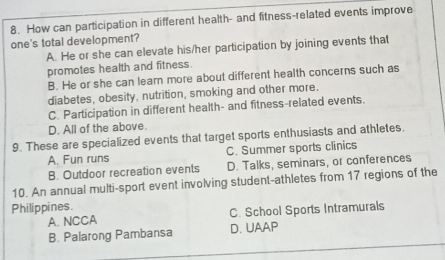 How can participation in different health- and fitness-related events improve
one's total development?
A. He or she can elevate his/her participation by joining events that
promotes health and fitness.
B. He or she can learn more about different health concerns such as
diabetes, obesity, nutrition, smoking and other more.
C. Participation in different health- and fitness-related events.
D. All of the above.
9. These are specialized events that target sports enthusiasts and athletes.
A. Fun runs C. Summer sports clinics
B. Outdoor recreation events D. Talks, seminars, or conferences
10. An annual multi-sport event involving student-athletes from 17 regions of the
Philippines.
A. NCCA C. School Sports Intramurals
B. Palarong Pambansa D. UAAP