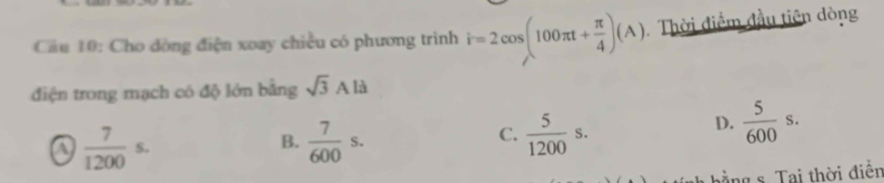 Cầu 10: Cho dòng điện xoay chiều có phương trình hat r=2cos (100π t+ π /4 )(A) Thời điểm đầu tiên dòng
điện trong mạch có độ lớn bằng sqrt(3)Ala
a  7/1200 s.
C.
B.  7/600 s.  5/1200 s.
D.  5/600 s. 
hằng s. Tai thời điễn