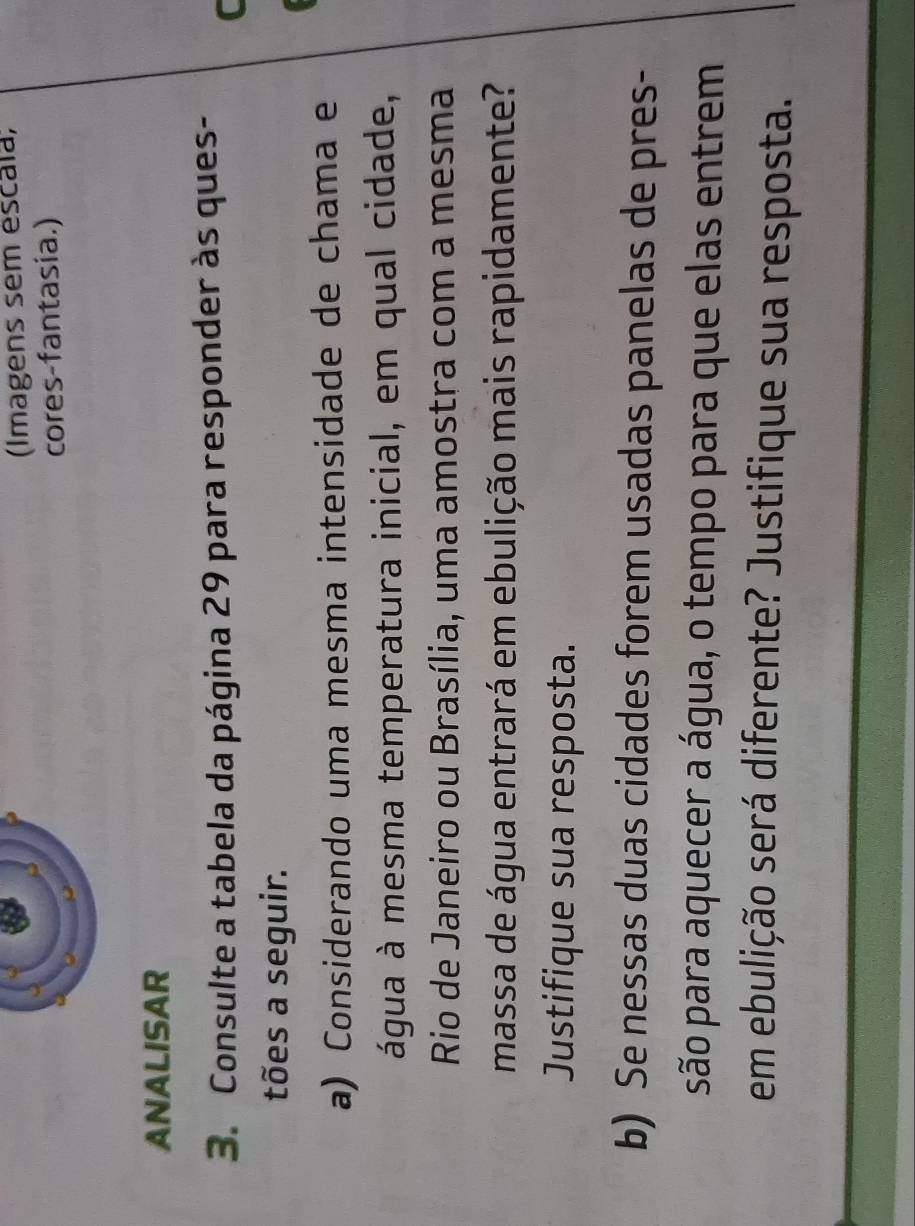 (Imagens sem escala; 
cores-fantasia.) 
ANALISAR 
3. Consulte a tabela da página 29 para responder às ques- 
C 
tões a seguir. 
a) Considerando uma mesma intensidade de chama e 
água à mesma temperatura inicial, em qual cidade, 
Rio de Janeiro ou Brasília, uma amostra com a mesma 
massa de água entrará em ebulição mais rapidamente? 
Justifique sua resposta. 
b) Se nessas duas cidades forem usadas panelas de pres- 
são para aquecer a água, o tempo para que elas entrem 
em ebulição será diferente? Justifique sua resposta.