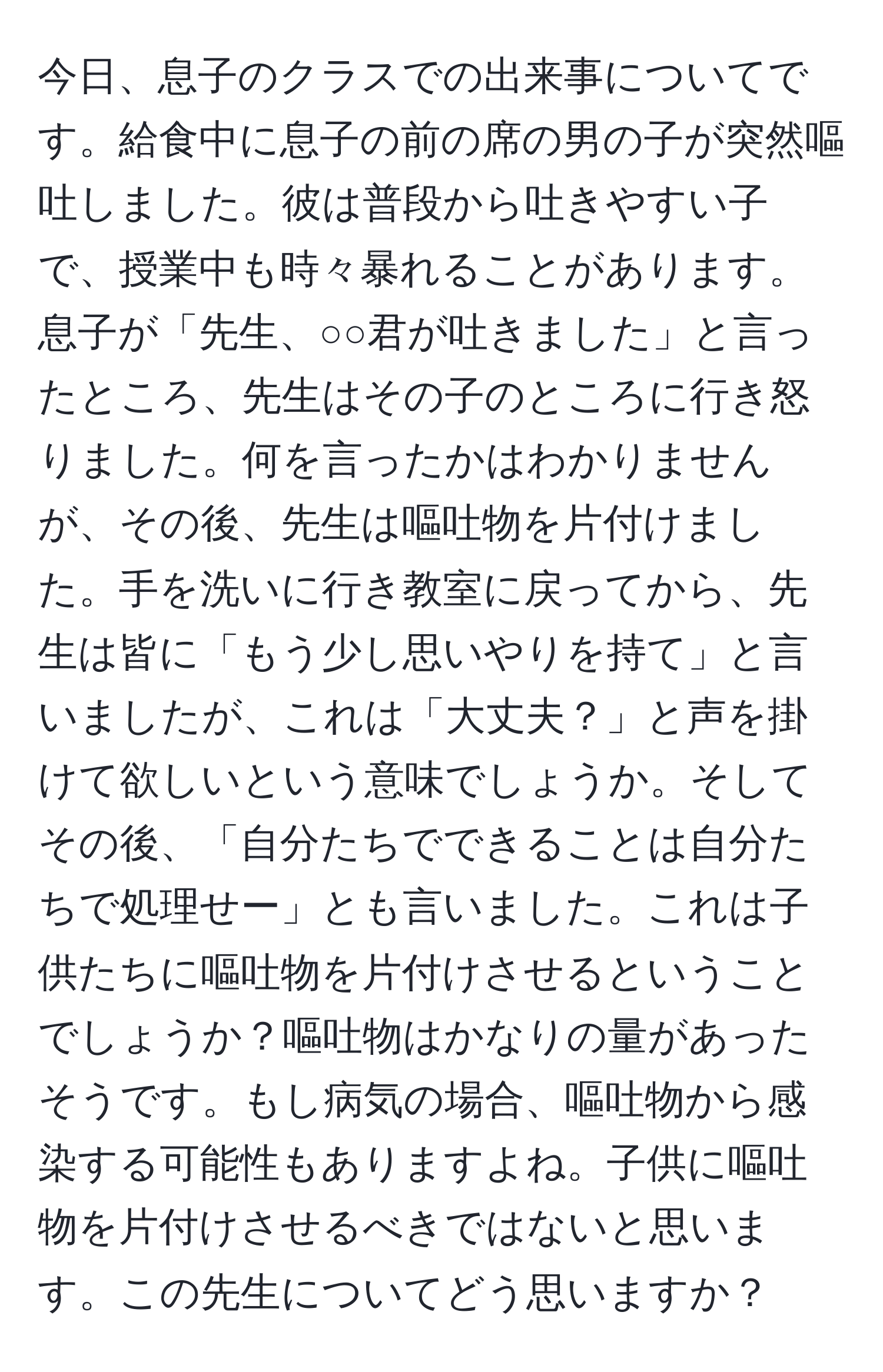 今日、息子のクラスでの出来事についてです。給食中に息子の前の席の男の子が突然嘔吐しました。彼は普段から吐きやすい子で、授業中も時々暴れることがあります。息子が「先生、○○君が吐きました」と言ったところ、先生はその子のところに行き怒りました。何を言ったかはわかりませんが、その後、先生は嘔吐物を片付けました。手を洗いに行き教室に戻ってから、先生は皆に「もう少し思いやりを持て」と言いましたが、これは「大丈夫？」と声を掛けて欲しいという意味でしょうか。そしてその後、「自分たちでできることは自分たちで処理せー」とも言いました。これは子供たちに嘔吐物を片付けさせるということでしょうか？嘔吐物はかなりの量があったそうです。もし病気の場合、嘔吐物から感染する可能性もありますよね。子供に嘔吐物を片付けさせるべきではないと思います。この先生についてどう思いますか？