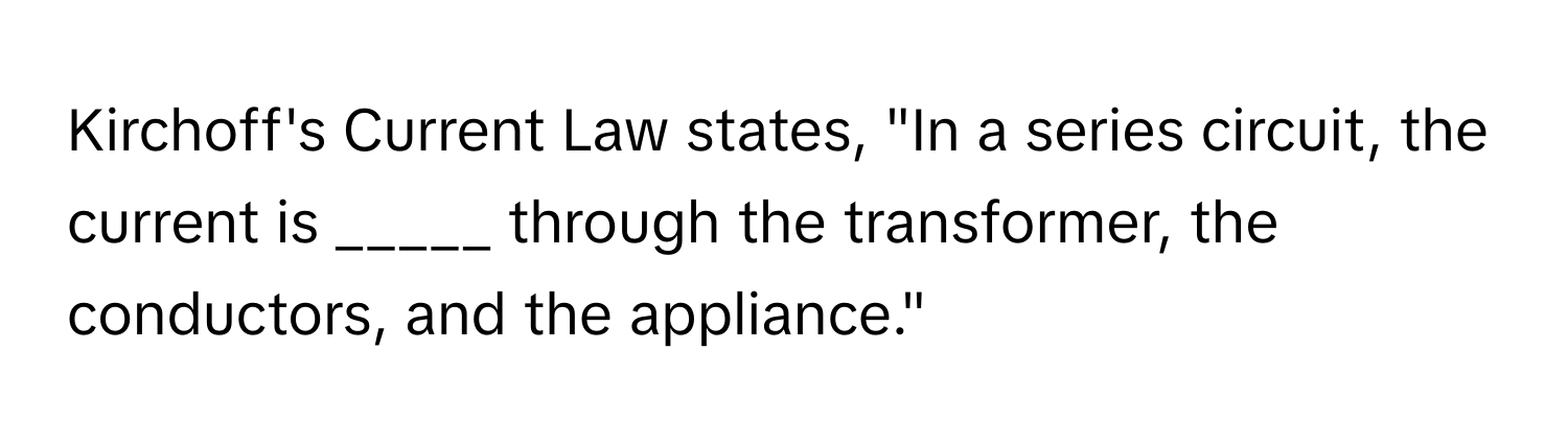 Kirchoff's Current Law states, "In a series circuit, the current is _____ through the transformer, the conductors, and the appliance."