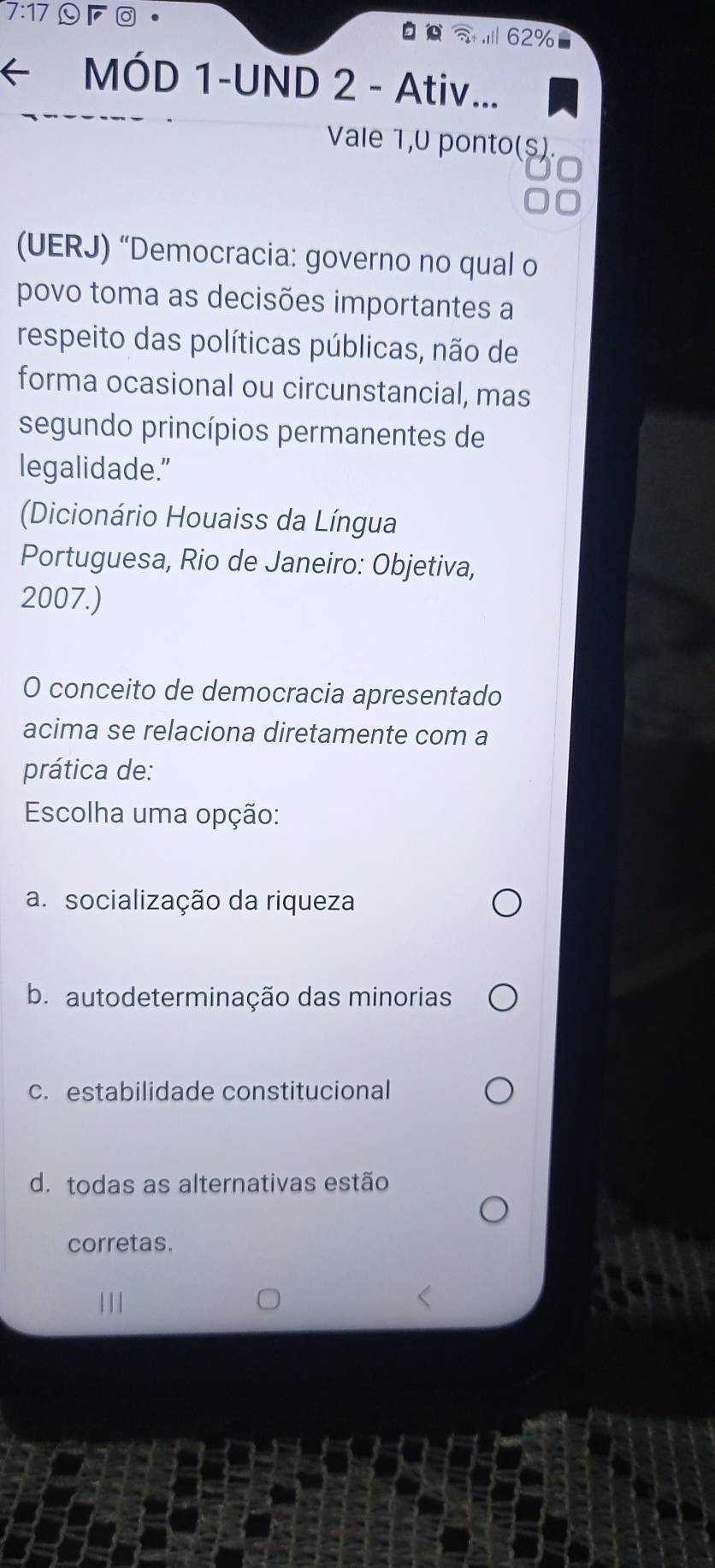 7:17
62%
MÓD 1-UND 2 - Ativ...
Vale 1,0 ponto(s)
(UERJ) “Democracia: governo no qual o
povo toma as decisões importantes a
respeito das políticas públicas, não de
forma ocasional ou circunstancial, mas
segundo princípios permanentes de
legalidade.”
Dicionário Houaiss da Língua
Portuguesa, Rio de Janeiro: Objetiva,
2007.)
O conceito de democracia apresentado
acima se relaciona diretamente com a
prática de:
Escolha uma opção:
a. socialização da riqueza
b. autodeterminação das minorias
c. estabilidade constitucional
d. todas as alternativas estão
corretas.