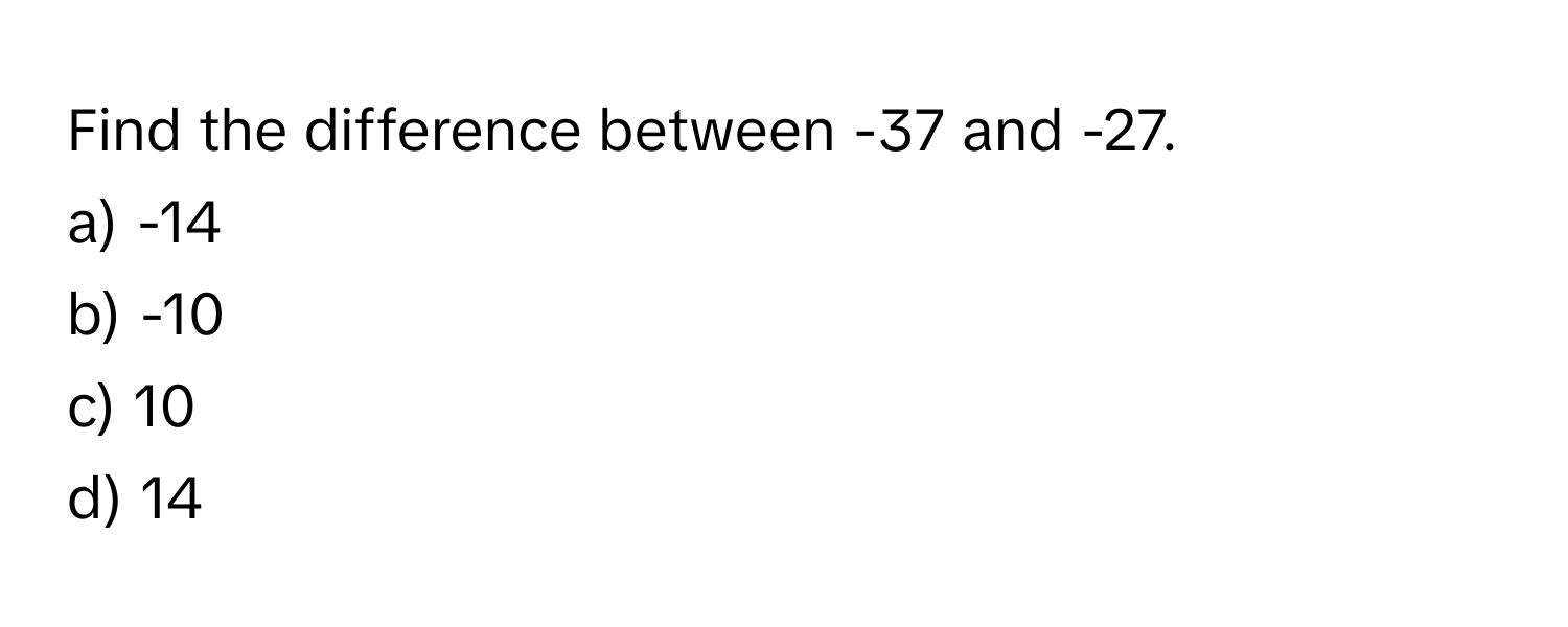 Find the difference between -37 and -27. 
a) -14 
b) -10 
c) 10 
d) 14