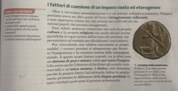 fattori di coesione di un impero vasto ed eterogeneo
SUDIA CON METODo Oltre a un'oculata amministrazione e a un intenso sviluppo economico, l'Impero
ui attegn amento obbero persiano aveva un altro punto di forza: Tatteggiamento tollerante
svon persiani nes confrünti e mon oppressivo tenato dai vart sovrani nei confronti d
ao popok vinti?
a6 ambiti questi popos merosi popoli che awevano assoggettato.
jolmmo gódero di una certa Essi, infatti, poterono conservare non solo la propri
sutonomia? cultura e la propris religione ma anche alcune norme
+3ali provvedimenti favorirong giuridiche in vigore prima dell'avvento dei persiani, che
a cesione interna delfimper? persistettero ad esempão per disciplinare i reati minori.
Pur concedendo una relativa autonomía aí peopri
sudditi, i sovrani persiani si adoperarono per favori-
re l'integrazione e la coesione interna della compagine
statale. A quesio scopo furono imposti, tra le altre cos
un sisterna di pesí e misure valido per tutto l'impero
(che aveva anche l'obiettivo di facilitare gli scambi com- ↑ lintroratone monetara
merciali) e un'unica moneta, il darico, così chiamata Il darico, le prima moneta
perché fu propeio Dario I ad adottarla. Infine fu ampia- persions in oro puro, reca
mente promossa la diffusione della lingua persiana in inginacchieto, tiene com la lnragine di Bario I che,
tatzi i territori posti sosto il governo achemenide.  eistra su asço e con la destva
se gürelloro