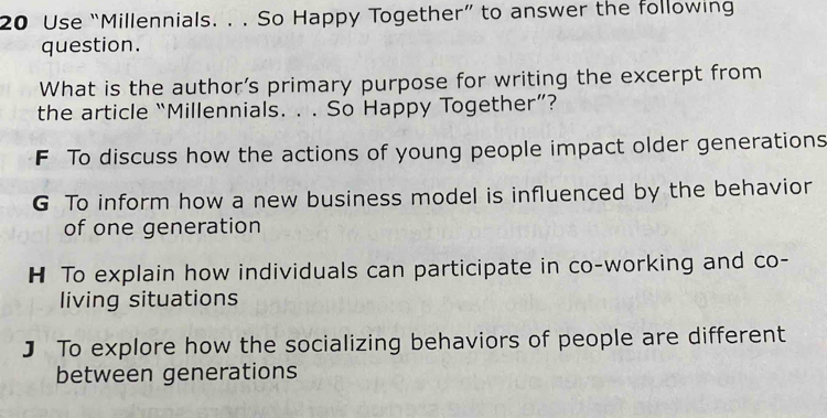 Use “Millennials. . . So Happy Together” to answer the following
question.
What is the author’s primary purpose for writing the excerpt from
the article “Millennials. . . So Happy Together”?
F To discuss how the actions of young people impact older generations
G To inform how a new business model is influenced by the behavior
of one generation
H To explain how individuals can participate in co-working and co-
living situations
] To explore how the socializing behaviors of people are different
between generations