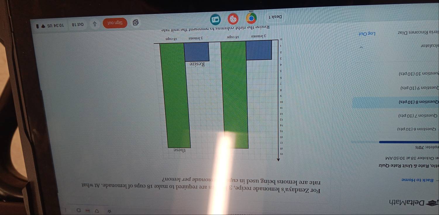 DeltaMath 
For Zendaya's lemonade recipe, 3 s are required to make 18 cups of lemonade. At what 
rate are lemons being used in cu 
- Back to Home nonade per lemon? 
atio, Rate & Unit Rate Quiz 
e: October 18 at 10:50 AM 
nplete: 70%
Question 6 (10 pts) 
Question 7 (10 pts) 
Question 8 (10 pts) 
Question 9 (10 pts) 
Question 10 (10 pts) 
alculator 
leria Rincones Diaz Log Out 
Resize the right columns to represent the unit rate 
Sign out Oct 18 10:34 US 
. 
Desk 1