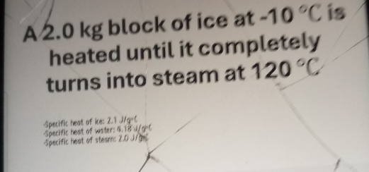 A 2.0 kg block of ice at -10°C is 
heated until it completely 
turns into steam at 120°C
-Specific heat of ice: 2.1J/g°
-Specific heat of water: 4.18 J/g=C
Specific heat of stearn: 2.0 J/g