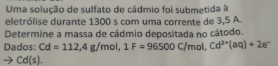 Uma solução de sulfato de cádmio foi submetida à 
eletrólise durante 1300 s com uma corrente de 3,5 A. 
Determine a massa de cádmio depositada no cátodo. 
Dados: Cd=112, 4g/mol, 1F=96500C/mol, Cd^(2+)(aq)+2e^-
Cd(s).