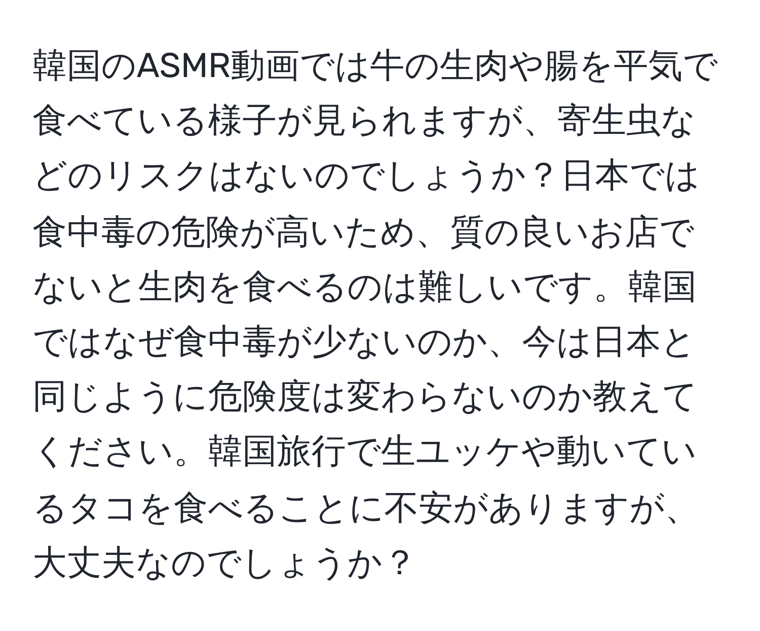 韓国のASMR動画では牛の生肉や腸を平気で食べている様子が見られますが、寄生虫などのリスクはないのでしょうか？日本では食中毒の危険が高いため、質の良いお店でないと生肉を食べるのは難しいです。韓国ではなぜ食中毒が少ないのか、今は日本と同じように危険度は変わらないのか教えてください。韓国旅行で生ユッケや動いているタコを食べることに不安がありますが、大丈夫なのでしょうか？