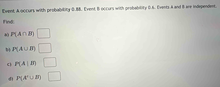 Event A occurs with probability 0.88. Event B occurs with probability 0.6. Events A and B are independent. 
Find: 
a) P(A∩ B)□
b) P(A∪ B)□
c) P(A|B) □ 
d) P(A^c∪ B) □