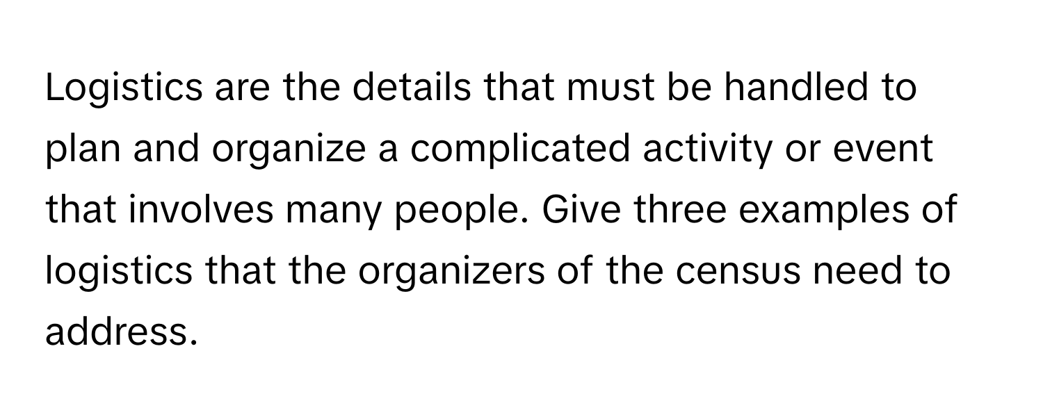 Logistics are the details that must be handled to plan and organize a complicated activity or event that involves many people. Give three examples of logistics that the organizers of the census need to address.