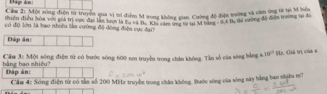 Đáp án: 
Câu 2: Một sóng điện từ truyền qua vị trí điểm M trong không gian. Cường độ điện trường và cảm ứng từ tại M biển 
thiên điều hòa với giá trị cực đại lần lượt là E_0 và B_0
có độ lớn là bao nhiều lần cường độ dòng điện cực đại? . Khi cảm ứng từ tại M bằng - 0 4B_0 thì cường độ điện trường tại đó 
Câu 3: Một sóng điện từ có bước sóng 600 nm truyền trong chân không. Tần số của sóng bằng a. 10^(13) Hz. Giá trị của a
Câu 4: Sóng điện từ ần số 200 MHz truyền trong chân không. Bước sóng của sóng này bằng bao nhiêu m?