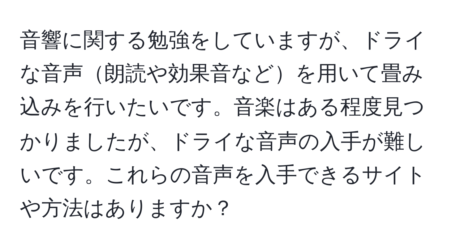 音響に関する勉強をしていますが、ドライな音声朗読や効果音などを用いて畳み込みを行いたいです。音楽はある程度見つかりましたが、ドライな音声の入手が難しいです。これらの音声を入手できるサイトや方法はありますか？