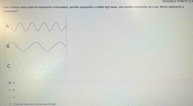 POSSIBLE POINTS: 5.5
One of these wave patterns represents a microwave, another represents a visible light wave, and another represents an X-f ay. Which represents a
microwave?
A
B
C
They all have the same wavelength