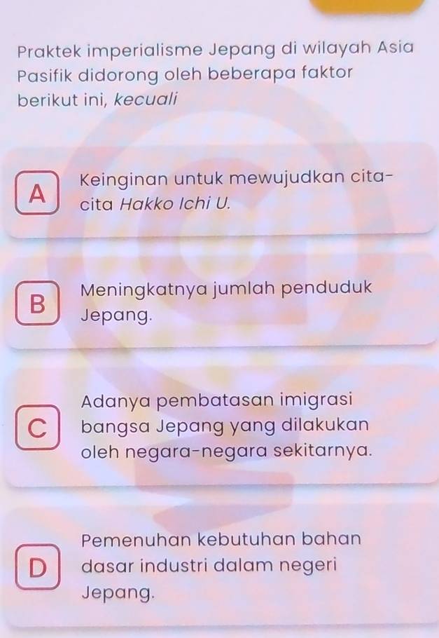 Praktek imperialisme Jepang di wilayah Asia
Pasifik didorong oleh beberapa faktor
berikut ini, kecuali
Keinginan untuk mewujudkan cita-
A cita Hakko Ichi U.
Meningkatnya jumlah penduduk
B Jepang.
Adanya pembatasan imigrasi
C bangsa Jepang yang dilakukan
oleh negara-negara sekitarnya.
Pemenuhan kebutuhan bahan
Ddasar industri dalam negeri
Jepang.