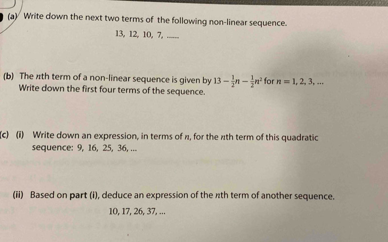 Write down the next two terms of the following non-linear sequence.
13, 12, 10, 7, ...... 
(b) The nth term of a non-linear sequence is given by 13- 1/2 n- 1/2 n^2 for n=1,2,3,... 
Write down the first four terms of the sequence. 
(c) (i) Write down an expression, in terms of n, for the nth term of this quadratic 
sequence: 9, 16, 25, 36, ... 
(ii) Based on part (i), deduce an expression of the nth term of another sequence.
10, 17, 26, 37, ...