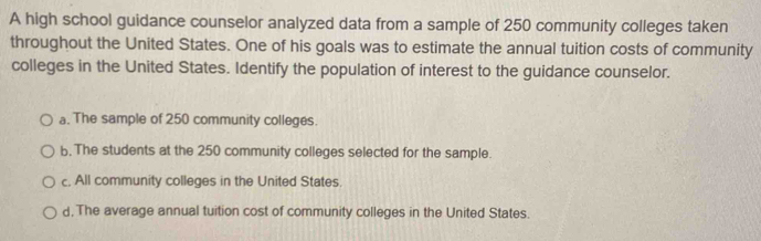 A high school guidance counselor analyzed data from a sample of 250 community colleges taken
throughout the United States. One of his goals was to estimate the annual tuition costs of community
colleges in the United States. Identify the population of interest to the guidance counselor.
a. The sample of 250 community colleges.
b. The students at the 250 community colleges selected for the sample.
c, All community colleges in the United States.
d. The average annual tuition cost of community colleges in the United States.