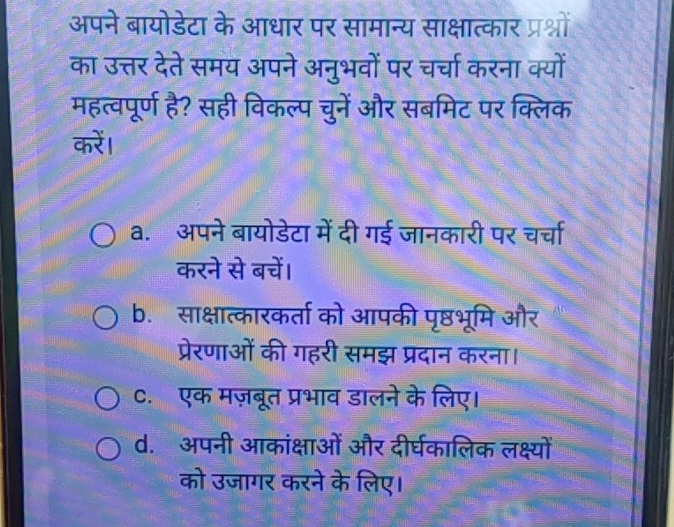 अपने बायोडेटा के आधार पर सामान्य साक्षात्कार प्रश्नों
का उत्तर देते समय अपने अनुभवों पर चर्चा करना क्यों
महत्वपूर्ण है? सही विकल्प चुनें और सबमिट पर क्लिक
करें।
a. अपने बायोडेटा में दी गई जानकारी पर चर्चा
करने से बचें।
b. साक्षात्कारकर्ता को आपकी पृष्ठभूमि और
प्रेरणाओं की गहरी समझ प्रदान करना।
C. एक मज़बूत प्रभाव डालने के लिए।
d. अपनी आकांक्षाओं और दीर्घकालिक लक्ष्यों
को उजागर करने के लिए।