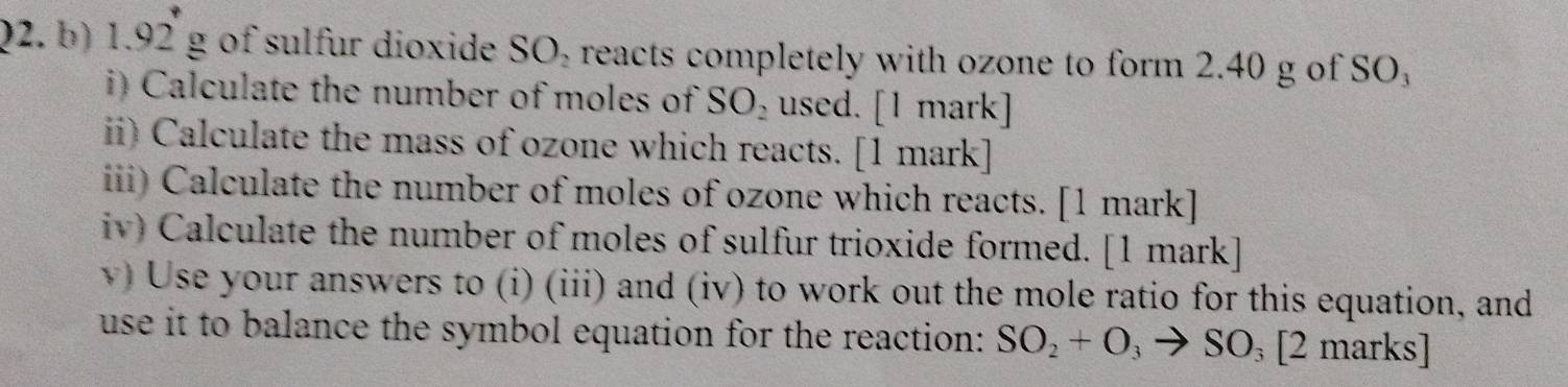 1, 92 g of sulfur dioxide SO₂ reacts completely with ozone to form 2.40 g of SO, 
i) Calculate the number of moles of SO_2 used. [1 mark] 
ii) Calculate the mass of ozone which reacts. [1 mark] 
iii) Calculate the number of moles of ozone which reacts. [1 mark] 
iv) Calculate the number of moles of sulfur trioxide formed. [1 mark] 
v) Use your answers to (i) (iii) and (iv) to work out the mole ratio for this equation, and 
use it to balance the symbol equation for the reaction: SO_2+O_3to SO_3 |2marks